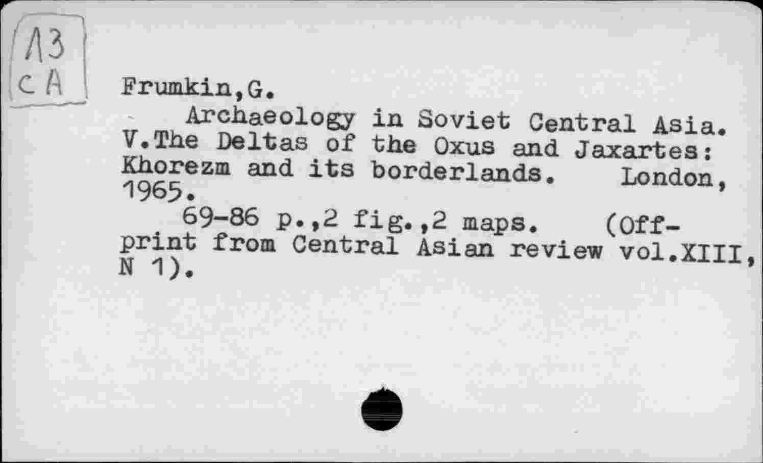 ﻿Frumkin,G.
Archaeology in Soviet Central Asia. V.The Deltas of the Oxus and Jaxartes: Khorezm and its borderlands. London. 1965.
69-86 p.,2 fig. ,2 maps. (Offprint from Central Asian review vol.XIII N 1).